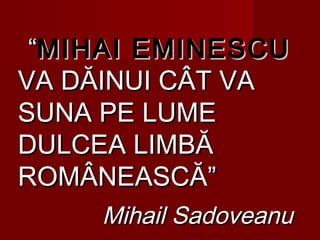 ““MIHAI EMINESCUMIHAI EMINESCU
VA DĂINUI CÂT VAVA DĂINUI CÂT VA
SUNA PE LUMESUNA PE LUME
DULCEA LIMBĂDULCEA LIMBĂ
ROMÂNEASCĂ”ROMÂNEASCĂ”
Mihail SadoveanuMihail Sadoveanu
 