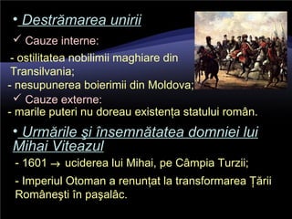 • Destrămarea uniriiDestrămarea unirii
 Cauze interne:
- ostilitatea nobilimii maghiare din
Transilvania;
- nesupunerea boierimii din Moldova;
 Cauze externe:
- marile puteri nu doreau existenţa statului român.
• Urmările şi însemnătatea domniei luiUrmările şi însemnătatea domniei lui
Mihai ViteazulMihai Viteazul
- 1601 → uciderea lui Mihai, pe Câmpia Turzii;
- Imperiul Otoman a renunţat la transformarea Ţării
Româneşti în paşalâc.
 