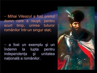 ∼ Mihai Viteazul a fost primul
domn care a reuşit, pentru
scurt timp, unirea tuturor
românilor într-un singur stat;
∼ a fost un exemplu şi un
îndemn la lupta pentru
independenţa şi unitatea
naţională a românilor.
 