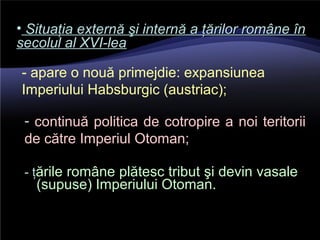 - ţările române plătesc tribut şi devin vasale
(supuse) Imperiului Otoman.
• Situaţia externă şi internă a ţărilor române înSituaţia externă şi internă a ţărilor române în
secolul al XVI-leasecolul al XVI-lea
- apare o nouă primejdie: expansiunea
Imperiului Habsburgic (austriac);
- continuă politica de cotropire a noi teritorii
de către Imperiul Otoman;
 