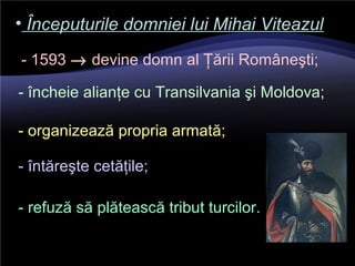 • Începuturile domniei lui Mihai ViteazulÎnceputurile domniei lui Mihai Viteazul
- 1593 → devine domn al Ţării Româneşti;
- încheie alianţe cu Transilvania şi Moldova;
- organizează propria armată;
- întăreşte cetăţile;
- refuză să plătească tribut turcilor.
 