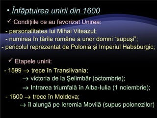 • Înfăptuirea unirii din 1600Înfăptuirea unirii din 1600
 Condiţiile ce au favorizat Unirea:
- personalitatea lui Mihai Viteazul;
- numirea în ţările române a unor domni “supuşi”;
- pericolul reprezentat de Polonia şi Imperiul Habsburgic;
 Etapele unirii:
- 1599 → trece în Transilvania;
→ victoria de la Şelimbăr (octombrie);
→ Intrarea triumfală în Alba-Iulia (1 noiembrie);
- 1600 → trece în Moldova;
→ îl alungă pe Ieremia Movilă (supus polonezilor)
 