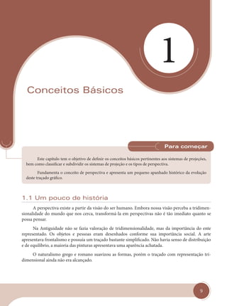 9
1
Conceitos Básicos
Este capítulo tem o objetivo de definir os conceitos básicos pertinentes aos sistemas de projeções,
bem como classificar e subdividir os sistemas de projeção e os tipos de perspectiva.
Fundamenta o conceito de perspectiva e apresenta um pequeno apanhado histórico da evolução
deste traçado gráfico.
Para começar
1.1 Um pouco de história
A perspectiva existe a partir da visão do ser humano. Embora nossa visão perceba a tridimen-
sionalidade do mundo que nos cerca, transformá-la em perspectivas não é tão imediato quanto se
possa pensar.
Na Antiguidade não se fazia valoração de tridimensionalidade, mas da importância do ente
representado. Os objetos e pessoas eram desenhados conforme sua importância social. A arte
apresentava frontalismo e possuía um traçado bastante simplificado. Não havia senso de distribuição
e de equilíbrio, a maioria das pinturas apresentava uma aparência achatada.
O naturalismo grego e romano suavizou as formas, porém o traçado com representação tri-
dimensional ainda não era alcançado.
cap 01.indd 9
cap 01.indd 9 14/03/14 10:07
14/03/14 10:07
 