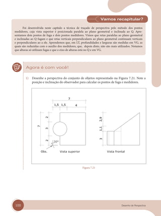 100 Desenho de Perspectiva
Foi desenvolvida neste capítulo a técnica de traçado de perspectiva pelo método dos pontos
medidores, cuja vista superior é posicionada paralela ao plano geometral e inclinada ao Q. Apre-
sentamos dois pontos de fuga e dois pontos medidores. Vimos que retas paralelas ao plano geometral
e inclinadas ao Q fugam e que retas verticais perpendiculares ao plano geometral continuam verticais
e perpendiculares ao a ele. Aprendemos que, em LT, profundidades e larguras são medidas em VG, as
quais são reduzidas com o auxílio dos medidores, que, depois disto, não são mais utilizados. Notamos
que alturas só utilizam fugas e que o eixo de alturas está no Q e em VG.
Vamos recapitular?
Agora é com você!
1) Desenhe a perspectiva do conjunto de objetos representado na Figura 7.21. Note a
posição e inclinação do observador para calcular os pontos de fuga e medidores.
Vista superior Vista frontal
Figura 7.21
cap 07.indd 100
cap 07.indd 100 31/01/14 16:11
31/01/14 16:11
 