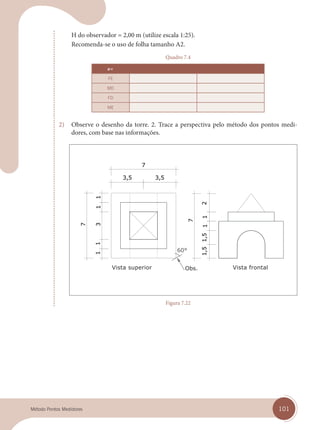 101
Método Pontos Medidores
H do observador = 2,00 m (utilize escala 1:25).
Recomenda-se o uso de folha tamanho A2.
Quadro 7.4
a=
FE
MD
FD
ME
2) Observe o desenho da torre. 2. Trace a perspectiva pelo método dos pontos medi-
dores, com base nas informações.
Vista superior Vista frontal
Figura 7.22
cap 07.indd 101
cap 07.indd 101 14/03/14 10:27
14/03/14 10:27
 