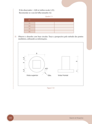 102 Desenho de Perspectiva
H do observador = 2,00 m (utilize escala 1:25).
Recomenda-se o uso de folha tamanho A2.
Quadro 7.5
a=
FE
MD
FD
ME
3) Observe o desenho com base circular. Trace a perspectiva pelo método dos pontos
medidores, utilizando as informações.
Vista superior Vista frontal
Figura 7.23
cap 07.indd 102
cap 07.indd 102 31/01/14 16:11
31/01/14 16:11
 