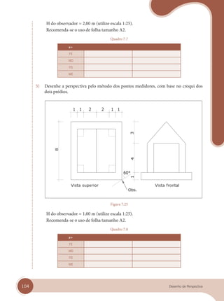 104 Desenho de Perspectiva
H do observador = 2,00 m (utilize escala 1:25).
Recomenda-se o uso de folha tamanho A2.
Quadro 7.7
a=
FE
MD
FD
ME
5) Desenhe a perspectiva pelo método dos pontos medidores, com base no croqui dos
dois prédios.
Vista superior Vista frontal
Figura 7.25
H do observador = 1,00 m (utilize escala 1:25).
Recomenda-se o uso de folha tamanho A2.
Quadro 7.8
a=
FE
MD
FD
ME
cap 07.indd 104
cap 07.indd 104 31/01/14 16:11
31/01/14 16:11
 