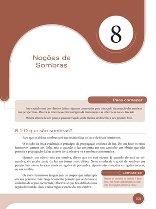105
8
Noções de
Sombras
Este capítulo tem por objetivo definir algumas convenções para o traçado da projeção das sombras
nas perspectivas. Mostra as diferenças entre a origem da iluminação e as diferenças no seu traçado.
Mostra através de um passo a passo o traçado desta técnica de desenho e seu produto final.
Para começar
8.1 O que são sombras?
Para que se defina sombras será necessário falar de luz e de focos luminosos.
O estudo da ótica evidencia o princípio da propagação retilínea da luz. De um foco os raios
luminosos partem em linha reta e quando a luz encontra em seu caminho um objeto que não
permite a propagação da luz através de si, observa-se a sombra e a penumbra.
Quando um objeto está em sombra, diz-se que ele está escuro. Já quando ele está na pe-
numbra, ele recebe parte da luz em forma mais difusa. Neste estudo de traçado de sombras em
perspectiva não se leva em conta as regiões de penumbra. Apenas são marcadas as regiões escuras,
ou em sombra.
Os raios luminosos tangenciam os corpos que intercepta
em seu percurso. Este tangenciamento permite que se delineie o
contorno da região escurecida. Observa-se que fica definida uma
região iluminada, clara, e uma região escurecida, em sombra.
Retome os conceitos do capítulo 1 deste
livro, nele foram apresentados os siste-
mas de projeções cilíndrico e cônico.
cap 08.indd 105
cap 08.indd 105 31/01/14 16:12
31/01/14 16:12
 