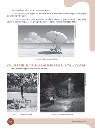 106 Desenho de Perspectiva
A teoria de luz e sombra se divide em duas partes:
A fonte luminosa que projeta luz por intermédio de seus raios e ilumina a parte dos corpos
que estão expostos a eles.
As sombras que são a parte escurecida do objeto exposto, a parte contrária à exposição
luminosa (sombra própria) e sua projeção em outros corpos e planos (sombra projetada).
Figura 8.1 - Projeção de sombras.
8.2 Tipos de sombras de acordo com a fonte luminosa
O foco luminoso pode ser natural ou artificial.
Figura 8.2 - Iluminação natural. Figura 8.3 - Iluminação artificial.
sellingpix/Shutterstock.com
FooTToo/Shutterstock.com
Mark
Orfi
la/Shutterstock.com
cap 08.indd 106
cap 08.indd 106 31/01/14 16:12
31/01/14 16:12
 