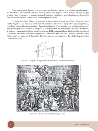 10 Desenho de Perspectiva
Com o advento da Renascença, o pensamento humano passou por grandes transformações.
As descobertas de Nicolau Copérnico desencadearam uma ruptura com a maneira anterior de que
se viam Deus, o homem e o mundo. As grandes viagens marítimas e a ampliação do conhecimento
fizeram o mundo intelectual fervilhar de novas possibilidades.
O pintor florentino Giotto é o primeiro a romper com o modo simbólico e altamente esti-
lizado do gótico. Ele passou a utilizar empiricamente o desenho de perspectiva em suas pinturas,
com base nos estudos do arquiteto Filippo Brunelleschi. A compulsão pelo conhecimento enri-
queceu este período, e os artistas da época se transformaram em astrônomos, médicos, inventores,
arquitetos e matemáticos. Como consequência, em 1511, o arquiteto Leon Baptista Alberti publicou
o primeiro tratado de desenho de perspectiva, intitulado “Della Pictura”; a ele se sucedem vários
outros, entre os quais, os de Leonardo da Vinci, que são os precursores do estudo da perspectiva
como conhecemos.
Figura 1.1 - Diagrama do experimento de Brunelleschi com perspectiva linear.
Figura 1.2 - Pintura renascentista de Giorgio Vasari.
Wikimedia
Commons/Amphicoelias
Wikimedia
Commons/Giorgio
Vasari
cap 01.indd 10
cap 01.indd 10 31/01/14 16:06
31/01/14 16:06
 