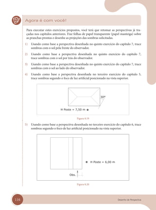 116 Desenho de Perspectiva
Agora é com você!
Para executar estes exercícios propostos, você terá que retomar as perspectivas já tra-
çadas nos capítulos anteriores. Fixe folhas de papel transparente (papel manteiga) sobre
as pranchas prontas e desenhe as projeções das sombras solicitadas.
1) Usando como base a perspectiva desenhada no quinto exercício do capítulo 7, trace
sombras com o sol pela frente do observador.
2) Usando como base a perspectiva desenhada no quinto exercício do capítulo 7,
trace sombras com o sol por trás do observador.
3) Usando como base a perspectiva desenhada no quinto exercício do capítulo 7, trace
sombras com o sol ao lado do observador.
4) Usando como base a perspectiva desenhada no terceiro exercício do capítulo 5,
trace sombras segundo o foco de luz artificial posicionado na vista superior.
H Poste = 7,50 m
Figura 8.19
5) Usando como base a perspectiva desenhada no terceiro exercício do capítulo 6, trace
sombras segundo o foco de luz artificial posicionado na vista superior.
H Poste = 6,00 m
Obs.
Figura 8.20
cap 08.indd 116
cap 08.indd 116 13/02/14 13:06
13/02/14 13:06
 