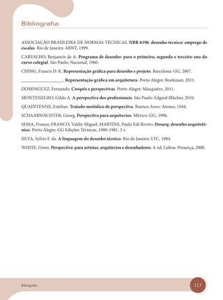117
Bibliografia
ASSOCIAÇÃO BRASILEIRA DE NORMAS TÉCNICAS. NBR 8196: desenho técnico: emprego de
escalas. Rio de Janeiro: ABNT, 1999.
CARVALHO, Benjamin de A. Programa de desenho: para o primeiro, segundo e terceiro ano do
curso colegial. São Paulo: Nacional, 1960.
CHING, Francis D. K. Representação gráfica para desenho e projeto. Barcelona: GG, 2007.
__________________. Representação gráfica em arquitetura. Porto Alegre: Bookman, 2011.
DOMINGUEZ, Fernando. Croquis e perspectivas. Porto Alegre: Masquatro, 2011.
MONTENEGRO, Gildo A. A perspectiva dos profissionais. São Paulo: Edgard Blücher, 2010.
QUAINTENNE, Esteban. Tratado metódico de perspectiva. Buenos Aires: Ateneo, 1944.
SCHAARWÄCHTER, Georg. Perspectiva para arquitectos. México: GG, 1996.
SESSA, Franco; FRANCO, Valdir Miguel; MARTINS, Paulo Edi Rivero. Desarq: desenho arquitetô-
nico. Porto Alegre: GG Edições Técnicas, 1980-1981. 3 v.
SILVA, Sylvio F. da. A linguagem do desenho técnico. Rio de Janeiro: LTC, 1984.
WHITE, Gwen. Perspectiva: para artistas, arquitectos e desenhadores. 4. ed. Lisboa: Presença, 2000.
Bibliografia
Bibliografia.indd 117
Bibliografia.indd 117 31/01/14 16:13
31/01/14 16:13
 