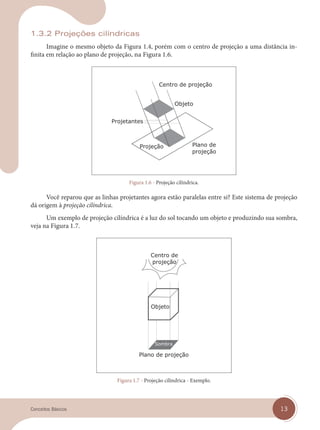 13
Conceitos Básicos
1.3.2 Projeções cilíndricas
Imagine o mesmo objeto da Figura 1.4, porém com o centro de projeção a uma distância in-
finita em relação ao plano de projeção, na Figura 1.6.
Figura 1.6 - Projeção cilíndrica.
Você reparou que as linhas projetantes agora estão paralelas entre si? Este sistema de projeção
dá origem à projeção cilíndrica.
Um exemplo de projeção cilíndrica é a luz do sol tocando um objeto e produzindo sua sombra,
veja na Figura 1.7.
Figura 1.7 - Projeção cilíndrica - Exemplo.
cap 01.indd 13
cap 01.indd 13 14/03/14 10:08
14/03/14 10:08
 
