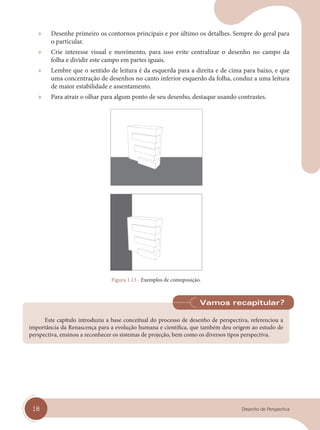 18 Desenho de Perspectiva
» Desenhe primeiro os contornos principais e por último os detalhes. Sempre do geral para
o particular.
» Crie interesse visual e movimento, para isso evite centralizar o desenho no campo da
folha e dividir este campo em partes iguais.
» Lembre que o sentido de leitura é da esquerda para a direita e de cima para baixo, e que
uma concentração de desenhos no canto inferior esquerdo da folha, conduz a uma leitura
de maior estabilidade e assentamento.
» Para atrair o olhar para algum ponto de seu desenho, destaque usando contrastes.
Figura 1.13 - Exemplos de comnposição.
Este capítulo introduziu a base conceitual do processo de desenho de perspectiva, referenciou a
importância da Renascença para a evolução humana e científica, que também deu origem ao estudo de
perspectiva, ensinou a reconhecer os sistemas de projeção, bem como os diversos tipos perspectiva.
Vamos recapitular?
cap 01.indd 18
cap 01.indd 18 31/01/14 16:06
31/01/14 16:06
 