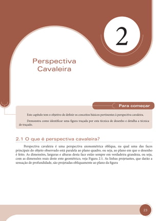 23
2
Perspectiva
Cavaleira
Este capítulo tem o objetivo de definir os conceitos básicos pertinentes à perspectiva cavaleira.
Demonstra como identificar uma figura traçada por esta técnica de desenho e detalha a técnica
de traçado.
Para começar
2.1 O que é perspectiva cavaleira?
Perspectiva cavaleira é uma perspectiva axonométrica oblíqua, na qual uma das faces
principais do objeto observado está paralela ao plano quadro, ou seja, ao plano em que o desenho
é feito. As dimensões, larguras e alturas desta face estão sempre em verdadeira grandeza, ou seja,
com as dimensões reais deste ente geométrico, veja Figura 2.1. As linhas projetantes, que darão a
sensação de profundidade, são projetadas obliquamente ao plano da figura
cap 02.indd 23
cap 02.indd 23 31/01/14 16:07
31/01/14 16:07
 