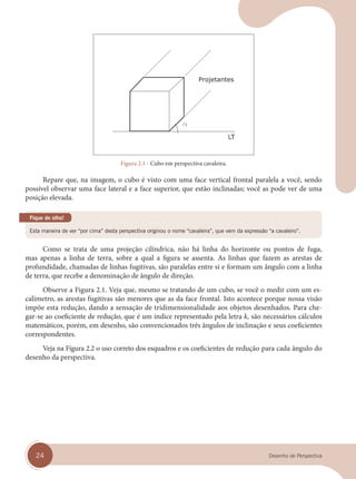 24 Desenho de Perspectiva
Figura 2.1 - Cubo em perspectiva cavaleira.
Repare que, na imagem, o cubo é visto com uma face vertical frontal paralela a você, sendo
possível observar uma face lateral e a face superior, que estão inclinadas; você as pode ver de uma
posição elevada.
Esta maneira de ver “por cima” desta perspectiva originou o nome “cavaleira”, que vem da expressão “a cavaleiro”.
Fique de olho!
Como se trata de uma projeção cilíndrica, não há linha do horizonte ou pontos de fuga,
mas apenas a linha de terra, sobre a qual a figura se assenta. As linhas que fazem as arestas de
profundidade, chamadas de linhas fugitivas, são paralelas entre si e formam um ângulo com a linha
de terra, que recebe a denominação de ângulo de direção.
Observe a Figura 2.1. Veja que, mesmo se tratando de um cubo, se você o medir com um es-
calímetro, as arestas fugitivas são menores que as da face frontal. Isto acontece porque nossa visão
impõe esta redução, dando a sensação de tridimensionalidade aos objetos desenhados. Para che-
gar-se ao coeficiente de redução, que é um índice representado pela letra k, são necessários cálculos
matemáticos, porém, em desenho, são convencionados três ângulos de inclinação e seus coeficientes
correspondentes.
Veja na Figura 2.2 o uso correto dos esquadros e os coeficientes de redução para cada ângulo do
desenho da perspectiva.
cap 02.indd 24
cap 02.indd 24 31/01/14 16:07
31/01/14 16:07
 