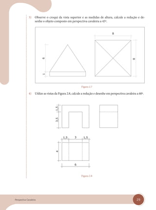 29
Perspectiva Cavaleira
3) Observe o croqui da vista superior e as medidas de altura, calcule a redução e de-
senhe o objeto composto em perspectiva cavaleira a 45º.
Figura 2.7
4) Utilize as vistas da Figura 2.8, calcule a redução e desenhe em perspectiva cavaleira a 60º.
Figura 2.8
cap 02.indd 29
cap 02.indd 29 31/01/14 16:07
31/01/14 16:07
 