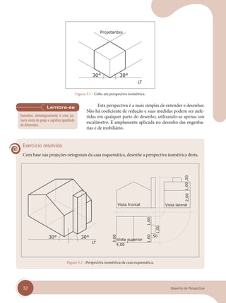 32 Desenho de Perspectiva
Figura 3.1 - Cubo em perspectiva isométrica.
Esta perspectiva é a mais simples de entender e desenhar.
Não há coeficiente de redução e suas medidas podem ser aufe-
ridas em qualquer parte do desenho, utilizando-se apenas um
escalímetro. É amplamente aplicada no desenho das engenha-
rias e de mobiliário.
Exercício resolvido
Com base nas projeções ortogonais da casa esquemática, desenhe a perspectiva isométrica desta.
Figura 3.2 - Perspectiva isométrica da casa esquemática.
Isometria: etimologicamente é uma pa-
lavra vinda do grego e significa igualdade
de dimensões.
cap 03.indd 32
cap 03.indd 32 31/01/14 16:08
31/01/14 16:08
 