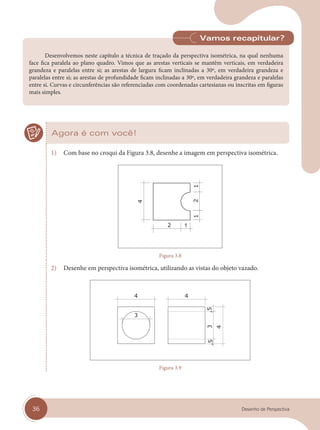 36 Desenho de Perspectiva
Desenvolvemos neste capítulo a técnica de traçado da perspectiva isométrica, na qual nenhuma
face fica paralela ao plano quadro. Vimos que as arestas verticais se mantêm verticais, em verdadeira
grandeza e paralelas entre si; as arestas de largura ficam inclinadas a 30º, em verdadeira grandeza e
paralelas entre si; as arestas de profundidade ficam inclinadas a 30º, em verdadeira grandeza e paralelas
entre si. Curvas e circunferências são referenciadas com coordenadas cartesianas ou inscritas em figuras
mais simples.
Vamos recapitular?
Agora é com você!
1) Com base no croqui da Figura 3.8, desenhe a imagem em perspectiva isométrica.
Figura 3.8
2) Desenhe em perspectiva isométrica, utilizando as vistas do objeto vazado.
Figura 3.9
cap 03.indd 36
cap 03.indd 36 31/01/14 16:08
31/01/14 16:08
 