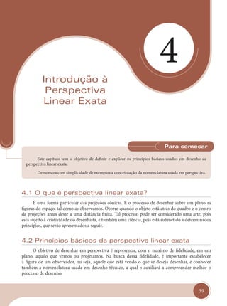 39
4
Introdução à
Perspectiva
Linear Exata
Este capítulo tem o objetivo de definir e explicar os princípios básicos usados em desenho de
perspectiva linear exata.
Demonstra com simplicidade de exemplos a conceituação da nomenclatura usada em perspectiva.
Para começar
4.1 O que é perspectiva linear exata?
É uma forma particular das projeções cônicas. É o processo de desenhar sobre um plano as
figuras do espaço, tal como as observamos. Ocorre quando o objeto está atrás do quadro e o centro
de projeções antes deste a uma distância finita. Tal processo pode ser considerado uma arte, pois
está sujeito à criatividade do desenhista, e também uma ciência, pois está submetido a determinados
princípios, que serão apresentados a seguir.
4.2 Princípios básicos da perspectiva linear exata
O objetivo de desenhar em perspectiva é representar, com o máximo de fidelidade, em um
plano, aquilo que vemos ou projetamos. Na busca dessa fidelidade, é importante estabelecer
a figura de um observador, ou seja, aquele que está vendo o que se deseja desenhar, e conhecer
também a nomenclatura usada em desenho técnico, a qual o auxiliará a compreender melhor o
processo de desenho.
cap 04.indd 39
cap 04.indd 39 31/01/14 16:08
31/01/14 16:08
 