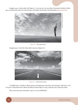 40 Desenho de Perspectiva
Imagine que o observador da Figura 4.1 está em pé, em um plano horizontal infinito (chão),
que se estende até onde sua visão alcança. Este plano horizontal é denominado plano geometral.
Figura 4.1 - Plano geometral.
Imagine que a visão do observador seja esta, Figura 4.2.
Figura 4.2 - Linha do horizonte.
À medida que a estrada se afasta, parece convergir para um ponto no horizonte, onde terra e céu
se tocam. O horizonte está à altura do olhar do observador, ou seja, coincide com a linha dos olhos.
Mas como fazer para desenhar o que se vê com fidelidade?
IdeaStepConceptStock/Shutterstock.com
SergeyIT/Shutterstock.com
cap 04.indd 40
cap 04.indd 40 31/01/14 16:08
31/01/14 16:08
 
