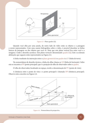 41
Introdução à Perspectiva Linear Exata
Plano geometral
Figura 4.3 - Plano quadro (Q).
Quando você olha por uma janela, do outro lado do vidro estão os objetos e a paisagem
a serem representados. Com uma caneta hidrográfica sobre o vidro, é possível desenhar as linhas
básicas da paisagem ou dos objetos que você vê. Note que este plano vertical fica entre você e a
imagem; é onde o desenho acontece. Este plano vertical é denominado quadro (Q). Este e as demais
definições que seguem estão representados na Figura 4.4.
A linha resultante da interseção entre o plano geometral e o quadro é a LT (linha de terra).
Na nomenclatura de desenho técnico, a linha do olhar chama-se LH (linha do horizonte). Sobre
esta se encontra o PP (ponto principal), que é a projeção do olho do observador sobre o quadro.
O olho do observador, localizado no espaço, recebe a denominação de PV (ponto de vista).
A distância entre o ponto de vista e o ponto principal é chamada DP (distância principal).
Observe estes conceitos na Figura 4.4.
Plano geometral
Figura 4.4 - Nomenclatura de perspectiva.
cap 04.indd 41
cap 04.indd 41 31/01/14 16:08
31/01/14 16:08
 