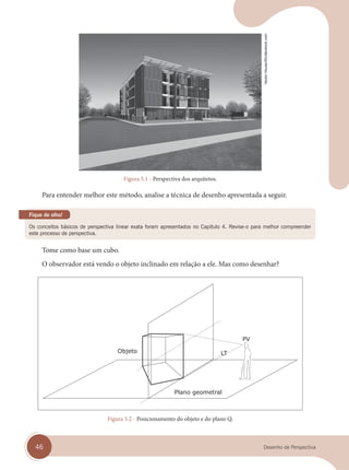 46 Desenho de Perspectiva
Figura 5.1 - Perspectiva dos arquitetos.
Para entender melhor este método, analise a técnica de desenho apresentada a seguir.
Os conceitos básicos de perspectiva linear exata foram apresentados no Capítulo 4. Revise-o para melhor compreender
este processo de perspectiva.
Fique de olho!
Tome como base um cubo.
O observador está vendo o objeto inclinado em relação a ele. Mas como desenhar?
Plano geometral
Figura 5.2 - Posicionamento do objeto e do plano Q.
Vector
House/Shutterstock.com
cap 05.indd 46
cap 05.indd 46 31/01/14 16:09
31/01/14 16:09
 