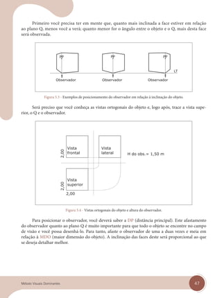 47
Método Visuais Dominantes
Primeiro você precisa ter em mente que, quanto mais inclinada a face estiver em relação
ao plano Q, menos você a verá; quanto menor for o ângulo entre o objeto e o Q, mais desta face
será observada.
Figura 5.3 - Exemplos de posicionamento do observador em relação à inclinação do objeto.
Será preciso que você conheça as vistas ortogonais do objeto e, logo após, trace a vista supe-
rior, o Q e o observador.
Figura 5.4 - Vistas ortogonais do objeto e altura do observador.
Para posicionar o observador, você deverá saber a DP (distância principal). Este afastamento
do observador quanto ao plano Q é muito importante para que todo o objeto se encontre no campo
de visão e você possa desenhá-lo. Para tanto, afaste o observador de uma a duas vezes e meia em
relação à MDO (maior dimensão do objeto). A inclinação das faces deste será proporcional ao que
se deseja detalhar melhor.
cap 05.indd 47
cap 05.indd 47 14/03/14 10:14
14/03/14 10:14
 