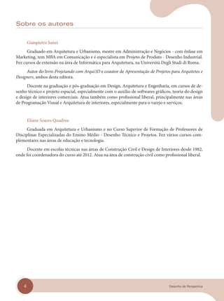 4 Desenho de Perspectiva
Sobre os autores
Gianpietro Sanzi
Graduado em Arquitetura e Urbanismo, mestre em Administração e Negócios - com ênfase em
Marketing, tem MBA em Comunicação e é especialista em Projeto de Produto - Desenho Industrial.
Fez cursos de extensão na área de Informática para Arquitetura, na Universitá Degli Studi di Roma.
Autor do livro Projetando com Arqui3D e coautor de Apresentação de Projetos para Arquitetos e
Designers, ambos desta editora.
Docente na graduação e pós-graduação em Design, Arquitetura e Engenharia, em cursos de de-
senho técnico e projeto espacial, especialmente com o auxílio de softwares gráficos, teoria do design
e design de interiores comerciais. Atua também como profissional liberal, principalmente nas áreas
de Programação Visual e Arquitetura de interiores, especialmente para o varejo e serviços.
Eliane Soares Quadros
Graduada em Arquitetura e Urbanismo e no Curso Superior de Formação de Professores de
Disciplinas Especializadas do Ensino Médio - Desenho Técnico e Projetos. Fez vários cursos com-
plementares nas áreas de educação e tecnologia.
Docente em escolas técnicas nas áreas de Construção Civil e Design de Interiores desde 1982,
onde foi coordenadora do curso até 2012. Atua na área de construção civil como profissional liberal.
cap 00.indd 4
cap 00.indd 4 31/01/14 16:05
31/01/14 16:05
 