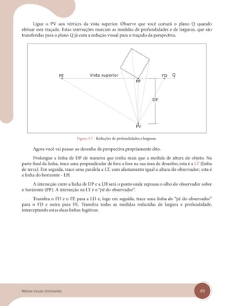 49
Método Visuais Dominantes
Ligue o PV aos vértices da vista superior. Observe que você cortará o plano Q quando
efetuar este traçado. Estas interseções marcam as medidas de profundidades e de larguras, que são
transferidas para o plano Q já com a redução visual para o traçado da perspectiva.
Vista superior
Figura 5.7 - Reduções de profundidades e larguras.
Agora você vai passar ao desenho de perspectiva propriamente dito.
Prolongue a linha de DP de maneira que tenha mais que a medida de altura do objeto. Na
parte final da linha, trace uma perpendicular de fora a fora na sua área de desenho; esta é a LT (linha
de terra). Em seguida, trace uma paralela a LT, com afastamento igual a altura do observador; esta é
a linha do horizonte - LH.
A interseção entre a linha de DP e a LH será o ponto onde repousa o olho do observador sobre
o horizonte (PP). A interseção na LT é o “pé do observador”.
Transfira o FD e o FE para a LH e, logo em seguida, trace uma linha do “pé do observador”
para o FD e outra para FE. Transfira todas as medidas reduzidas de largura e profundidade,
interceptando estas duas linhas fugitivas.
cap 05.indd 49
cap 05.indd 49 14/03/14 10:14
14/03/14 10:14
 