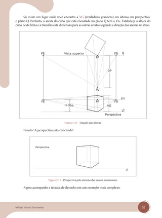 51
Método Visuais Dominantes
Só existe um lugar onde você encontra a VG (verdadeira grandeza) em alturas em perspectiva:
o plano Q. Portanto, a aresta do cubo que está encostada no plano Q tem a VG. Estabeleça a altura do
cubo nesta linha e a transfira esta dimensão para as outras arestas segundo a direção das arestas no chão.
Vista superior
Figura 5.10 - Traçado das alturas.
Pronto! A perspectiva está concluída!
Perspectiva
Figura 5.11 - Perspectiva pelo método das visuais dominantes.
Agora acompanhe a técnica de desenho em um exemplo mais complexo.
cap 05.indd 51
cap 05.indd 51 14/03/14 10:15
14/03/14 10:15
 