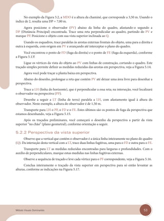 53
Método Visuais Dominantes
No exemplo da Figura 5.2, a MDO é a altura da chaminé, que corresponde a 3,50 m. Usando o
índice de 2, resulta uma DP = 7,00 m.
Agora posicione o observador (PV) abaixo da linha do quadro, afastando-o segundo a
DP (Distância Principal) encontrada. Trace uma reta perpendicular ao quadro, partindo do PV e
marque PP. Posicione o objeto com sua vista superior inclinada ao Q.
Usando os esquadros, trace paralelas às arestas externas frontais do objeto, uma para a direita e
outra à esquerda, com origem em PV e avançando até interceptar o plano do quadro.
Você encontrou o ponto de FD (fuga da direita) e o ponto de FE (fuga da esquerda), conforme
a Figura 5.13!
Ligue os vértices da vista do objeto ao PV com linhas de construção, cortando o quadro. Este
traçado simples permite definir as medidas reduzidas das arestas em perspectiva, veja a Figura 5.14.
Agora você pode traçar a planta baixa em perspectiva.
Abaixo do desenho, prolongue a reta que contém PV até deixar uma área livre para desenhar a
perspectiva.
Trace a LH (linha do horizonte), que é perpendicular a essa reta; na interseção, você localizará
o observador na perspectiva (PP).
Desenhe a seguir a LT (linha de terra) paralela a LH, com afastamento igual à altura do
observador. Neste exemplo, a altura do observador é de 1,50 m.
Transporte para LH o PP, o FD e o FE. Estes últimos são os pontos de fuga da perspectiva que
estamos desenhando, veja a Figura 5.15.
Após os traçados preliminares, você começará o desenho da perspectiva a partir da vista
superior “no chão” (plano geometral), conforme orientação a seguir.
5.2.2 Perspectiva da vista superior
Observe que a vertical que contém o observador é a única linha inteiramente no plano do quadro
(Q). Da interseção desta vertical com a LT, trace duas linhas fugitivas, uma para o FD e outra para o FE.
Transporte para LT as medidas reduzidas encontradas para larguras e profundidades. Com o
auxílio de perpendiculares, marque estas medidas nas linhas fugitivas externas.
Observe a sequência de traçado e leve cada vértice para o PF correspondente, veja a Figura 5.16.
Conclua inteiramente o traçado da vista superior em perspectiva para só então levantar as
alturas, conforme as indicações na Figura 5.17.
cap 05.indd 53
cap 05.indd 53 14/03/14 10:15
14/03/14 10:15
 