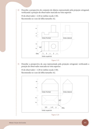 65
Método Visuais Dominantes
2) Desenhe a perspectiva do conjunto de objetos representado pela projeção ortogonal,
verificando a posição do observador marcada na vista superior.
H do observador = 2,50 m (utilize escala 1:50).
Recomenda-se o uso de folha tamanho A2.
Vista superior
Vista frontal Vista lateral
Figura 5.23
3) Desenhe a perspectiva da casa representada pela projeção ortogonal, verificando a
posição do observador marcada na vista superior.
H do observador = 1,50 m (utilize escala 1:50).
Recomenda-se o uso de folha tamanho A2.
Vista superior
Vista frontal Vista lateral
Figura 5.24
cap 05.indd 65
cap 05.indd 65 14/03/14 10:17
14/03/14 10:17
 