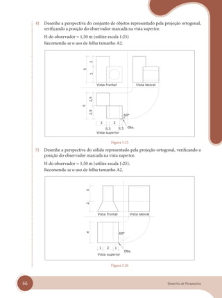66 Desenho de Perspectiva
4) Desenhe a perspectiva do conjunto de objetos representado pela projeção ortogonal,
verificando a posição do observador marcada na vista superior.
H do observador = 1,50 m (utilize escala 1:25)
Recomenda-se o uso de folha tamanho A2.
Vista superior
Vista frontal Vista lateral
Figura 5.25
5) Desenhe a perspectiva do sólido representado pela projeção ortogonal, verificando a
posição do observador marcada na vista superior.
H do observador = 1,50 m (utilize escala 1:25).
Recomenda-se o uso de folha tamanho A2.
Vista superior
Vista frontal Vista lateral
Figura 5.26
cap 05.indd 66
cap 05.indd 66 31/01/14 16:09
31/01/14 16:09
 