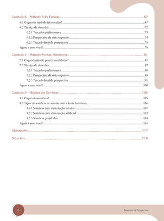 6 Desenho de Perspectiva
Capítulo 6 - Método Três Escalas................................................................................... 67
6.1 O que é o método três escalas?....................................................................................................................67
6.2 Técnica de desenho.......................................................................................................................................72
6.2.1 Traçados preliminares .....................................................................................................................73
6.2.2 Perspectiva da vista superior ..........................................................................................................74
6.2.3 Traçado final da perspectiva...........................................................................................................75
Agora é com você!...............................................................................................................................................78
Capítulo 7 - Método Pontos Medidores......................................................................... 81
7.1 O que é método pontos medidores?...........................................................................................................81
7.2 Técnica de desenho.......................................................................................................................................87
7.2.1 Traçados preliminares .....................................................................................................................88
7.2.2 Perspectiva da vista superior ..........................................................................................................88
7.2.3 Traçado final da perspectiva...........................................................................................................91
Agora é com você!.............................................................................................................................................100
Capítulo 8 - Noções de Sombras.................................................................................. 105
8.1 O que são sombras? ....................................................................................................................................105
8.2 Tipos de sombras de acordo com a fonte luminosa...............................................................................106
8.2.1 Sombras com iluminação natural................................................................................................107
8.2.2 Sombras com iluminação artificial..............................................................................................112
8.2.3 Sombras projetadas........................................................................................................................114
Agora é com você!.............................................................................................................................................116
Bibliografia................................................................................................................. 117
Glossário................................................................................................................ 119
cap 00.indd 6
cap 00.indd 6 14/03/14 10:03
14/03/14 10:03
 