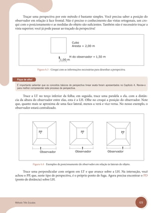 69
Traçar uma perspectiva por este método é bastante simples. Você precisa saber a posição do
observador em relação à face frontal. Não é preciso o conhecimento das vistas ortogonais, um cro-
qui com o posicionamento e as medidas do objeto são suficientes. Também não é necessário traçar a
vista superior; você já pode passar ao traçado da perspectiva!
Figura 6.3 - Croqui com as informações necessárias para desenhar a perspectiva.
É importante salientar que os conceitos básicos de perspectiva linear exata foram apresentados no Capítulo 4. Revise-o
para melhor compreender este processo de perspectiva.
Fique de olho!
Trace a LT no terço inferior da folha; em seguida, trace uma paralela a ela, com a distân-
cia da altura do observador entre elas, esta é a LH. Olhe no croqui a posição do observador. Note
que, quanto mais se aproxima de uma face lateral, menos a verá e vice-versa. No nosso exemplo, o
observador estará centralizado.
Figura 6.4 - Exemplos de posicionamento do observador em relação às laterais do objeto.
Trace uma perpendicular com origem em LT e que avance sobre a LH. Na interseção, você
achou o PP, que, neste tipo de perspectiva, é o próprio ponto de fuga. Agora precisa encontrar o PD
(ponto de distância) sobre LH.
cap 06.indd 69
cap 06.indd 69 31/01/14 16:10
31/01/14 16:10
Método Três Escalas
 