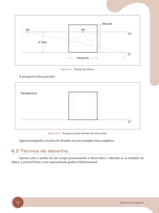 72 Desenho de Perspectiva
Figura 6.9 - Traçado de alturas.
A perspectiva ficou pronta!
Figura 6.10 - Perspectiva pelo método das três escalas.
Agora acompanhe a técnica de desenho em um exemplo mais complexo.
6.2 Técnica de desenho
Apenas com o auxílio de um croqui posicionando o observador e sabendo-se as medidas do
objeto, é possível fazer a sua representação gráfica tridimensional.
cap 06.indd 72
cap 06.indd 72 31/01/14 16:10
31/01/14 16:10
 