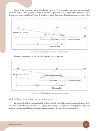 75
Método Três Escalas
Convirja as marcações de profundidade para o PD e, quando estas retas de construção
interceptarem a linha fugitiva externa, a medida de profundidade já apresentará redução. Destas
interseções, trace paralelas a LT, que definirão o restante do traçado da vista superior em perspectiva.
Figura 6.15 - Traçado da vista superior em perspectiva.
Observe, identifique e reforce a vista superior em perspectiva.
Figura 6.16 - Traçado da vista superior em perspectiva.
6.2.3 Traçado final da perspectiva
Para você desenhar a altura do objeto, basta medir a verdadeira grandeza no plano Q. Tudo
que toca o Q está em verdadeira VG (grandeza escalar). As alturas são transportadas para sua
posição correta, seguindo as mesmas direções usadas na vista superior em perspectiva.
cap 06.indd 75
cap 06.indd 75 14/03/14 10:22
14/03/14 10:22
 