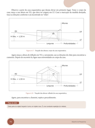 76 Desenho de Perspectiva
Observe a parte da casa esquemática que deseja elevar em primeiro lugar. Tome o corpo da
casa; meça a sua altura em VG, que deve ter origem em LT. Com a marcação da medida desejada,
trace as direções conforme o já encontrado no “chão”.
Figura 6.17 - Traçado das alturas: corpo da casa esquemática.
Agora meça a altura do telhado em VG e, novamente, use as direções do chão para encontrar a
cumeeira. Depois de encontrá-la, ligue suas extremidades ao corpo da casa.
Figura 6.18 - Traçado das alturas: telhado da casa esquemática.
Agora, para encontrar a chaminé, repita o procedimento.
Cada parte do objeto traçado é como um objeto novo. É uma constante repetição do método.
Fique de olho!
cap 06.indd 76
cap 06.indd 76 31/01/14 16:10
31/01/14 16:10
 