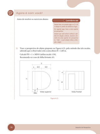 78 Desenho de Perspectiva
Agora é com você!
Antes de resolver os exercícios abaixo:
1) Trace a perspectiva do objeto proposto na Figura 6.21, pelo método das três escalas,
sabendo que o observador está a uma altura H = 2,00 m.
Calcule PD = 1 × MDO (utilize escala 1:50).
Recomenda-se o uso de folha formato A3.
Vista superior Vista frontal
Figura 6.21
Sempre trace, em primeiro lugar, as LT e LH
e coloque os pontos de distância e fugas.
Em segundo lugar, trace a vista superior
em perspectiva.
Sempre que você estiver confuso e per-
dido em relação a alturas, observe o de-
senho da vista superior em perspectiva
no “chão”, o qual sempre indica a dire-
ção a seguir.
cap 06.indd 78
cap 06.indd 78 31/01/14 16:10
31/01/14 16:10
 