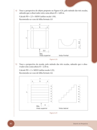80 Desenho de Perspectiva
4) Trace a perspectiva do objeto proposto na Figura 6.24, pelo método das três escalas,
sabendo que o observador está a uma altura H = 4,00 m.
Calcule PD = 2,5 × MDO (utilize escala 1:50).
Recomenda-se o uso de folha formato A3.
Vista superior Vista frontal
Figura 6.24
5) Trace a perspectiva da escada, pelo método das três escalas, sabendo que o obse-
rvador está a uma altura H = 2,50 m.
Calcule PD = 2 × MDO (utilize escala 1:25).
Recomenda-se o uso de folha formato A2.
Vista superior Vista lateral
Figura 6.25
cap 06.indd 80
cap 06.indd 80 31/01/14 16:10
31/01/14 16:10
 