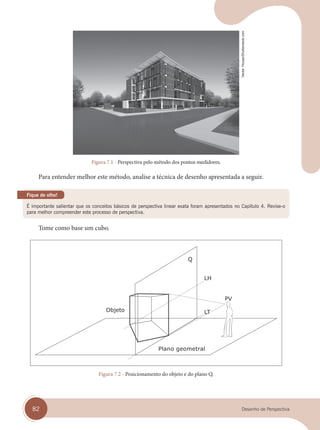 82 Desenho de Perspectiva
Figura 7.1 - Perspectiva pelo método dos pontos medidores.
Para entender melhor este método, analise a técnica de desenho apresentada a seguir.
É importante salientar que os conceitos básicos de perspectiva linear exata foram apresentados no Capítulo 4. Revise-o
para melhor compreender este processo de perspectiva.
Fique de olho!
Tome como base um cubo.
Plano geometral
Figura 7.2 - Posicionamento do objeto e do plano Q.
Vector
House/Shutterstock.com
cap 07.indd 82
cap 07.indd 82 31/01/14 16:11
31/01/14 16:11
 