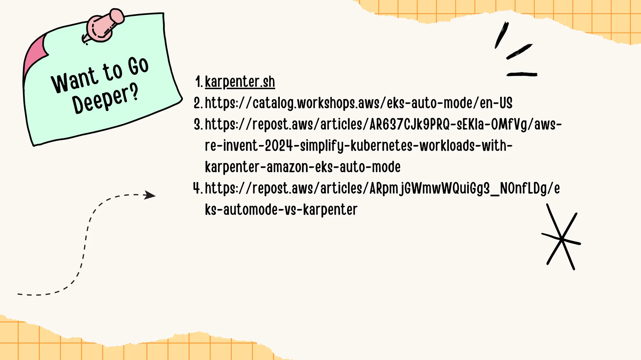 Want to Go
Deeper?
1.karpenter.sh
2.https://catalog.workshops.aws/eks-auto-mode/en-US
3.https://repost.aws/articles/AR637CJk9PRQ-sEKla-OMfVg/aws-
re-invent-2024-simplify-kubernetes-workloads-with-
karpenter-amazon-eks-auto-mode
4.https://repost.aws/articles/ARpmjGWmwWQuiGg3_NOnfLDg/e
ks-automode-vs-karpenter
 