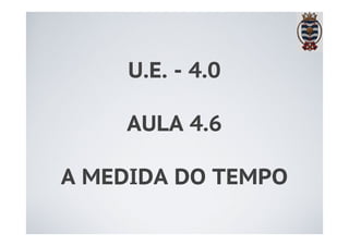 U.E. - 4.0 
AULA 4.6 
A MEDIDA DO TEMPO 
 