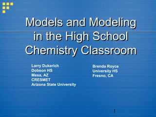 Models and Modeling
 in the High School
Chemistry Classroom
 Larry Dukerich             Brenda Royce
 Dobson HS                  University HS
 Mesa, AZ                   Fresno, CA
 CRESMET
 Arizona State University




                                      1
 