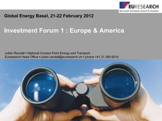 Global Energy Basel, 21-22 February 2012


Investment Forum 1 : Europe & America


Julian Randall  National Contact Point Energy and Transport
Euresearch Head Office  julian.randall@euresearch.ch  phone +41 31 380 6010
 
