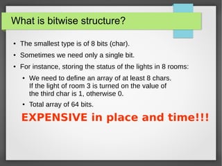 What is bitwise structure?
● The smallest type is of 8 bits (char).
● Sometimes we need only a single bit.
● For instance, storing the status of the lights in 8 rooms:
● We need to define an array of at least 8 chars.
If the light of room 3 is turned on the value of
the third char is 1, otherwise 0.
● Total array of 64 bits.
EXPENSIVE in place and time!!!
 