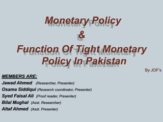 Monetary Policy
&
Function Of Tight Monetary
Policy In Pakistan
By JOF’s
MEMBERS ARE:
Jawad Ahmed (Researcher, Presenter)
Osama Siddiqui (Research coordinator, Presenter)
Syed Faisal Ali (Proof reader, Presenter)
Bilal Mughal (Asst. Researcher)
Altaf Ahmed (Asst. Presenter)
 