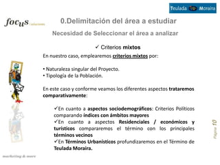0.Delimitación del área a estudiar
    Necesidad de Seleccionar el área a analizar

                        Criterios mixtos
En nuestro caso, emplearemos criterios mixtos por:

• Naturaleza singular del Proyecto.
• Tipología de la Población.

En este caso y conforme veamos los diferentes aspectos trataremos
comparativamente:

     En cuanto a aspectos sociodemográficos: Criterios Políticos
     comparando índices con ámbitos mayores
     En cuanto a aspectos Residenciales / económicos y




                                                                    Página 10
     turísticos compararemos el término con los principales
     términos vecinos
     En Términos Urbanísticos profundizaremos en el Término de
     Teulada Moraira.
 