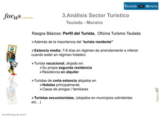 3.Análisis Sector Turístico
                    Teulada - Moraira

Rasgos Básicos: Perfil del Turista. Oficina Turismo Teulada

Además de la importancia del “turista residente”

Estancia media: 7-8 días en régimen de arrendamiento e inferior
cuando están en régimen hotelero

Turista vacacional. alojado en:
    Su propia segunda residencia
    Residencia en alquiler

Turistas de corta estancia alojados en
    Hoteles principalmente
    Casas de amigos / familiares




                                                                   Página 40
Turistas excursionistas. (alojados en municipios colindantes
etc…)
 